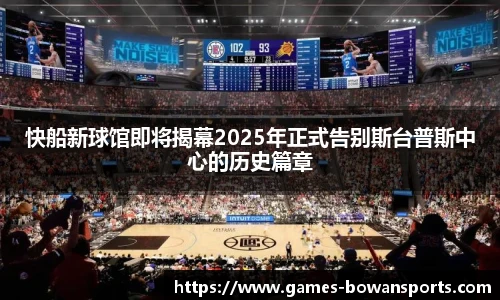 快船新球馆即将揭幕2025年正式告别斯台普斯中心的历史篇章